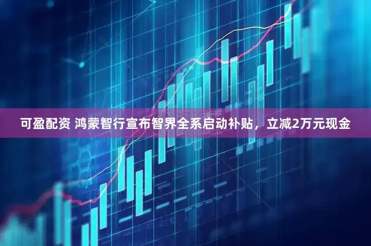 可盈配资 鸿蒙智行宣布智界全系启动补贴,立减2万元现金