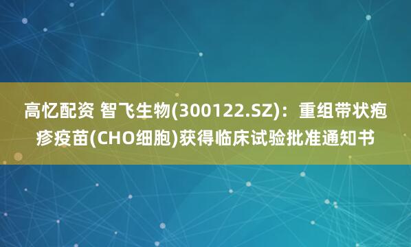 高忆配资 智飞生物(300122.SZ)：重组带状疱疹疫苗(CHO细胞)获得临床试验批准通知书