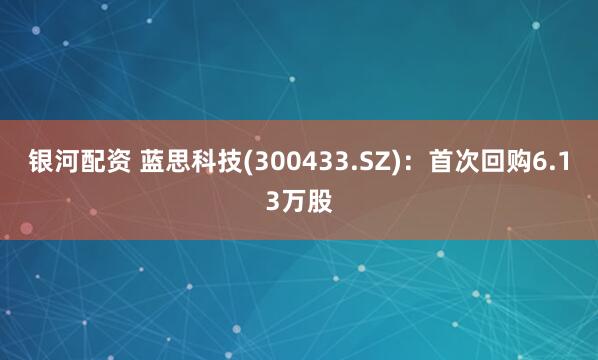 银河配资 蓝思科技(300433.SZ)：首次回购6.13万股