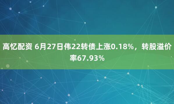 高忆配资 6月27日伟22转债上涨0.18%，转股溢价率67.93%