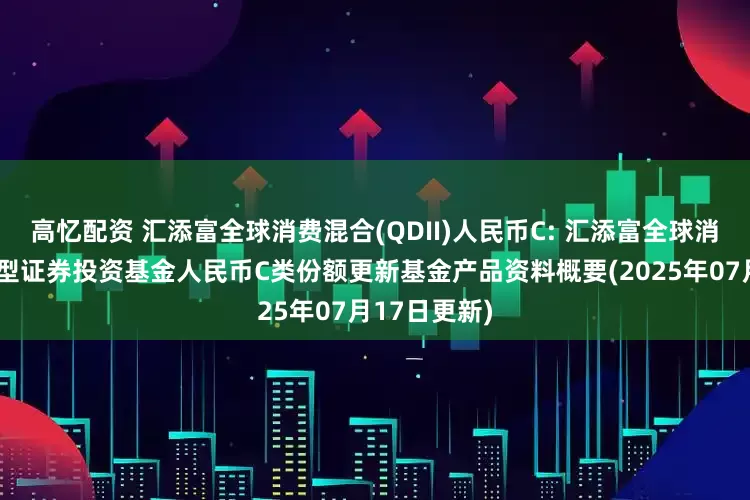 高忆配资 汇添富全球消费混合(QDII)人民币C: 汇添富全球消费行业混合型证券投资基金人民币C类份额更新基金产品资料概要(2025年07月17日更新)