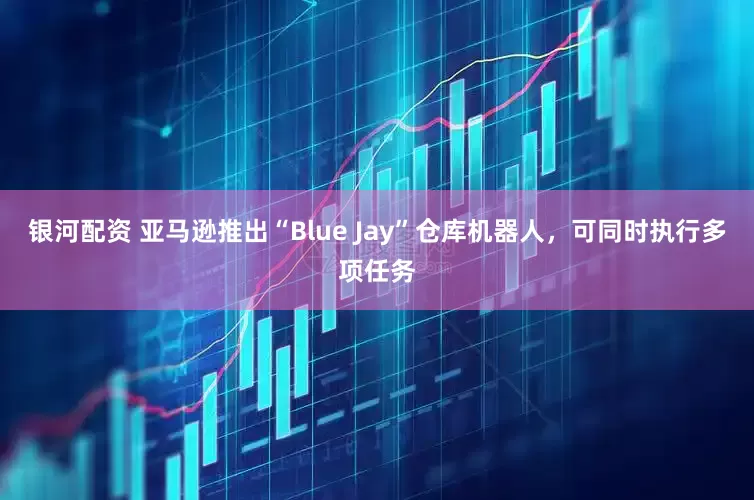 银河配资 亚马逊推出“Blue Jay”仓库机器人，可同时执行多项任务