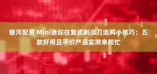 银河配资 Mini迷你往复式剃须刀选购小技巧：五款好用且平价产品实测来帮忙
