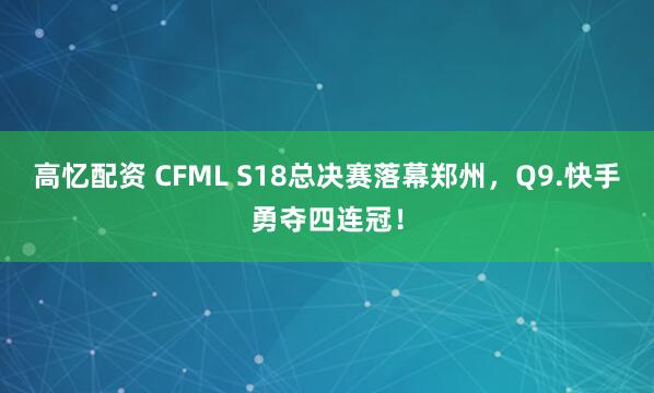 高忆配资 CFML S18总决赛落幕郑州，Q9.快手勇夺四连冠！