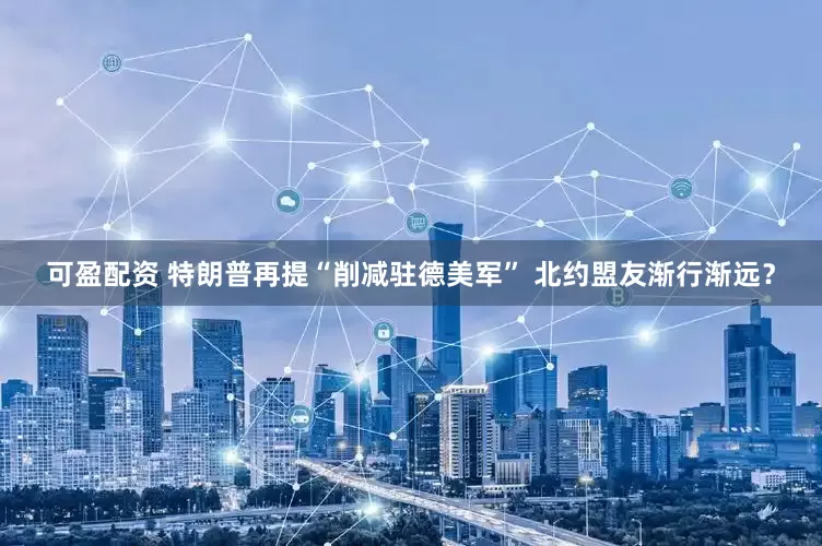 可盈配资 特朗普再提“削减驻德美军” 北约盟友渐行渐远？