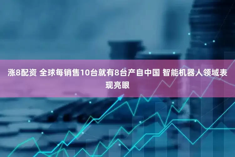 涨8配资 全球每销售10台就有8台产自中国 智能机器人领域表现亮眼